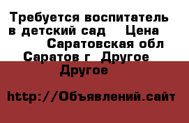 Требуется воспитатель  в детский сад. › Цена ­ 11 700 - Саратовская обл., Саратов г. Другое » Другое   